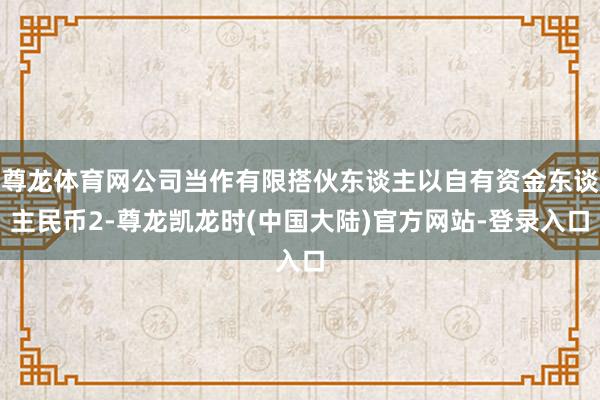 尊龙体育网公司当作有限搭伙东谈主以自有资金东谈主民币2-尊龙凯龙时(中国大陆)官方网站-登录入口