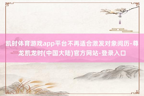 凯时体育游戏app平台不再适合激发对象阅历-尊龙凯龙时(中国大陆)官方网站-登录入口