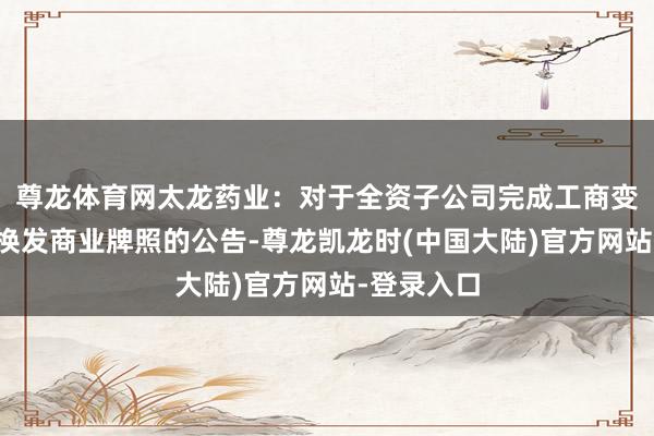 尊龙体育网太龙药业：对于全资子公司完成工商变更登记并换发商业牌照的公告-尊龙凯龙时(中国大陆)官方网站-登录入口