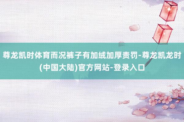 尊龙凯时体育而况裤子有加绒加厚责罚-尊龙凯龙时(中国大陆)官方网站-登录入口