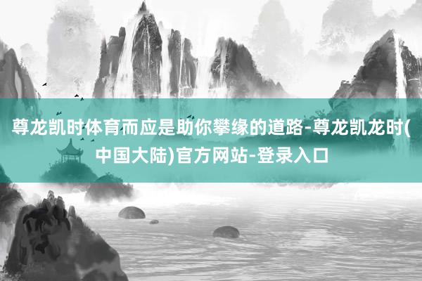 尊龙凯时体育而应是助你攀缘的道路-尊龙凯龙时(中国大陆)官方网站-登录入口