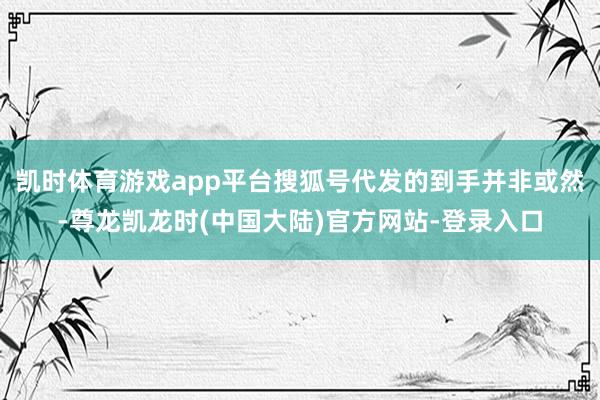 凯时体育游戏app平台搜狐号代发的到手并非或然-尊龙凯龙时(中国大陆)官方网站-登录入口