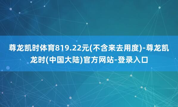 尊龙凯时体育819.22元(不含来去用度)-尊龙凯龙时(中国大陆)官方网站-登录入口