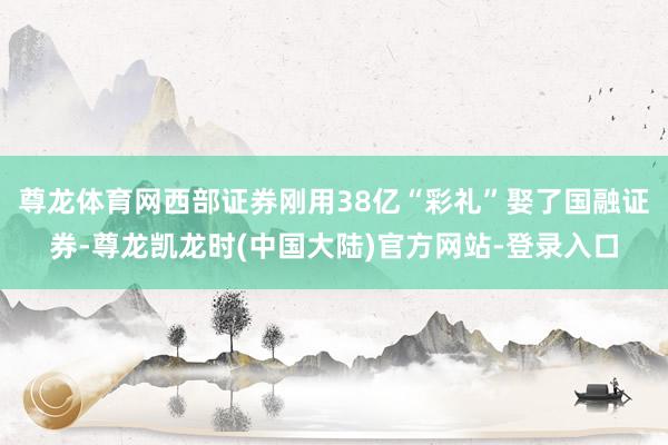 尊龙体育网西部证券刚用38亿“彩礼”娶了国融证券-尊龙凯龙时(中国大陆)官方网站-登录入口