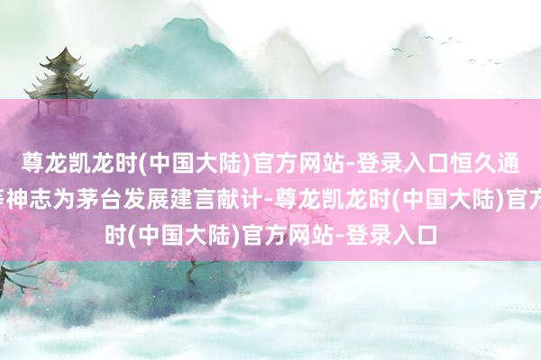 尊龙凯龙时(中国大陆)官方网站-登录入口恒久通过电话、邮件等神志为茅台发展建言献计-尊龙凯龙时(中国大陆)官方网站-登录入口