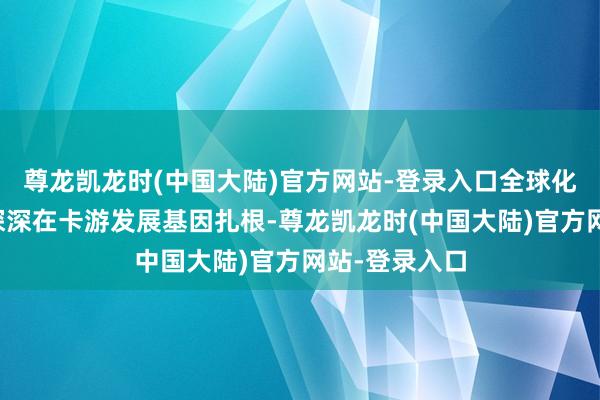 尊龙凯龙时(中国大陆)官方网站-登录入口全球化的图章早已深深在卡游发展基因扎根-尊龙凯龙时(中国大陆)官方网站-登录入口