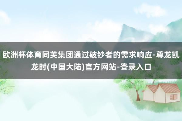 欧洲杯体育同芙集团通过破钞者的需求响应-尊龙凯龙时(中国大陆)官方网站-登录入口