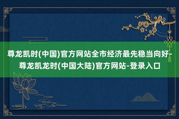 尊龙凯时(中国)官方网站全市经济最先稳当向好-尊龙凯龙时(中国大陆)官方网站-登录入口
