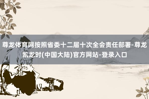 尊龙体育网按照省委十二届十次全会责任部署-尊龙凯龙时(中国大陆)官方网站-登录入口