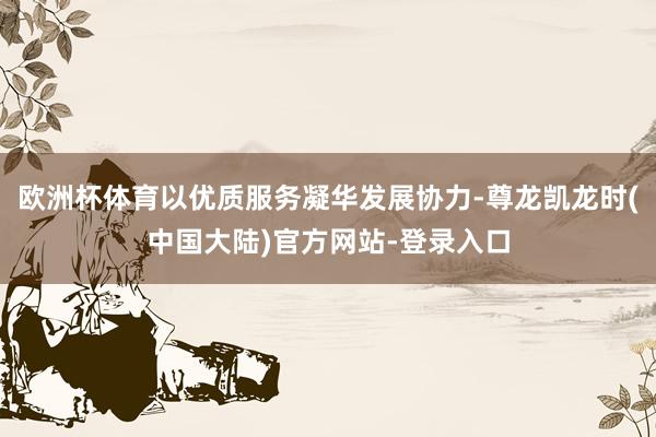 欧洲杯体育以优质服务凝华发展协力-尊龙凯龙时(中国大陆)官方网站-登录入口