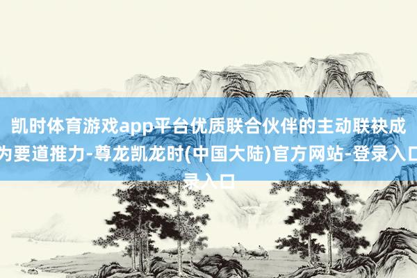 凯时体育游戏app平台优质联合伙伴的主动联袂成为要道推力-尊龙凯龙时(中国大陆)官方网站-登录入口