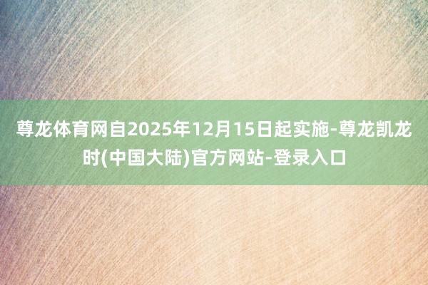 尊龙体育网自2025年12月15日起实施-尊龙凯龙时(中国大陆)官方网站-登录入口