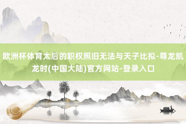 欧洲杯体育太后的职权照旧无法与天子比拟-尊龙凯龙时(中国大陆)官方网站-登录入口