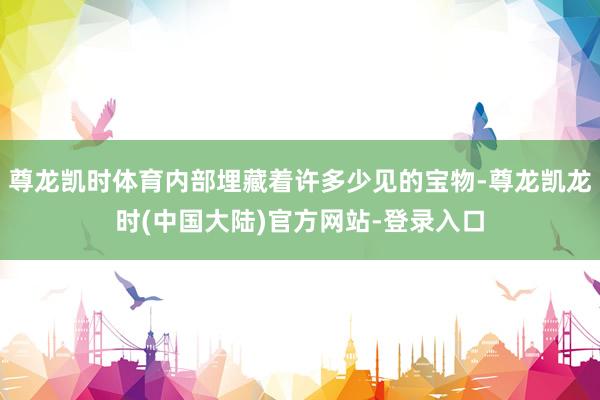 尊龙凯时体育内部埋藏着许多少见的宝物-尊龙凯龙时(中国大陆)官方网站-登录入口