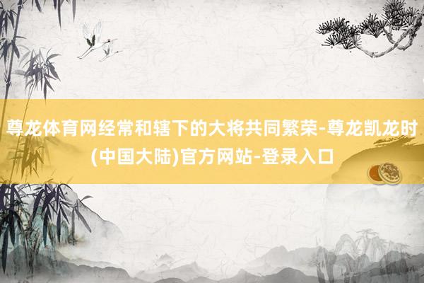 尊龙体育网经常和辖下的大将共同繁荣-尊龙凯龙时(中国大陆)官方网站-登录入口