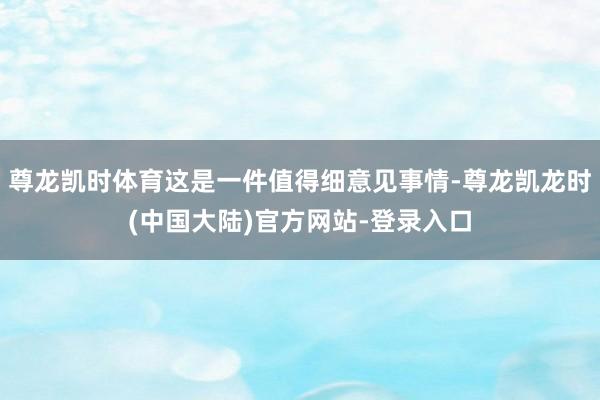 尊龙凯时体育这是一件值得细意见事情-尊龙凯龙时(中国大陆)官方网站-登录入口