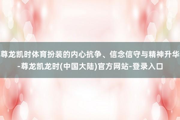 尊龙凯时体育扮装的内心抗争、信念信守与精神升华-尊龙凯龙时(中国大陆)官方网站-登录入口