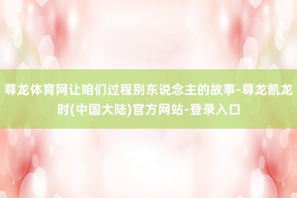 尊龙体育网让咱们过程别东说念主的故事-尊龙凯龙时(中国大陆)官方网站-登录入口