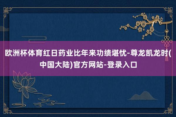 欧洲杯体育红日药业比年来功绩堪忧-尊龙凯龙时(中国大陆)官方网站-登录入口