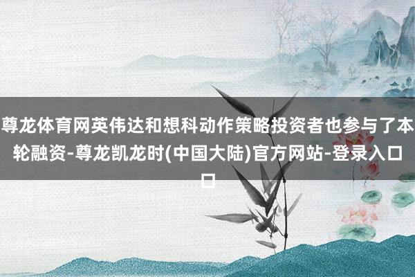 尊龙体育网英伟达和想科动作策略投资者也参与了本轮融资-尊龙凯龙时(中国大陆)官方网站-登录入口