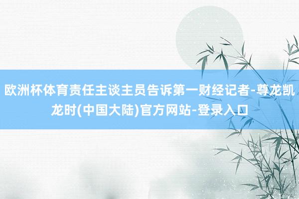 欧洲杯体育责任主谈主员告诉第一财经记者-尊龙凯龙时(中国大陆)官方网站-登录入口