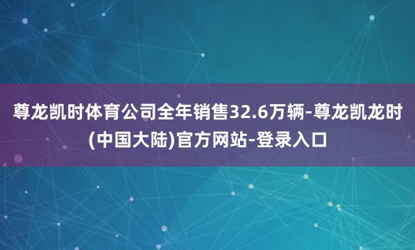 尊龙凯时体育公司全年销售32.6万辆-尊龙凯龙时(中国大陆)官方网站-登录入口