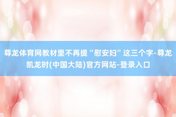 尊龙体育网教材里不再提“慰安妇”这三个字-尊龙凯龙时(中国大陆)官方网站-登录入口