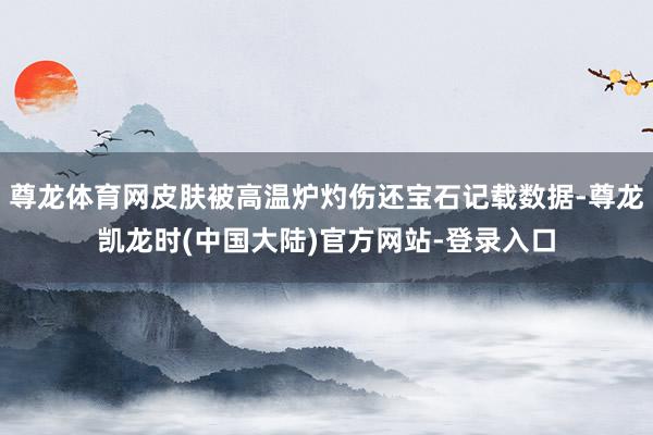 尊龙体育网皮肤被高温炉灼伤还宝石记载数据-尊龙凯龙时(中国大陆)官方网站-登录入口