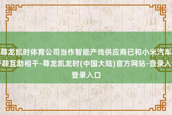 尊龙凯时体育公司当作智能产线供应商已和小米汽车开辟互助相干-尊龙凯龙时(中国大陆)官方网站-登录入口