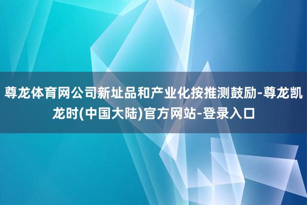 尊龙体育网公司新址品和产业化按推测鼓励-尊龙凯龙时(中国大陆)官方网站-登录入口