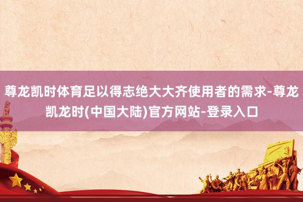 尊龙凯时体育足以得志绝大大齐使用者的需求-尊龙凯龙时(中国大陆)官方网站-登录入口