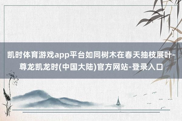 凯时体育游戏app平台如同树木在春天抽枝展叶-尊龙凯龙时(中国大陆)官方网站-登录入口