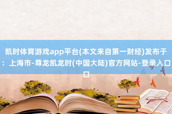 凯时体育游戏app平台(本文来自第一财经)发布于：上海市-尊龙凯龙时(中国大陆)官方网站-登录入口