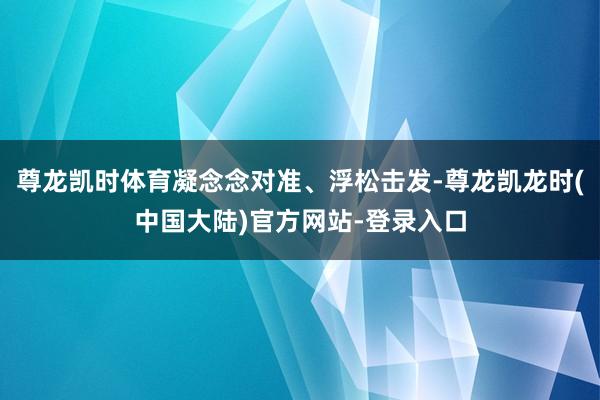 尊龙凯时体育凝念念对准、浮松击发-尊龙凯龙时(中国大陆)官方网站-登录入口