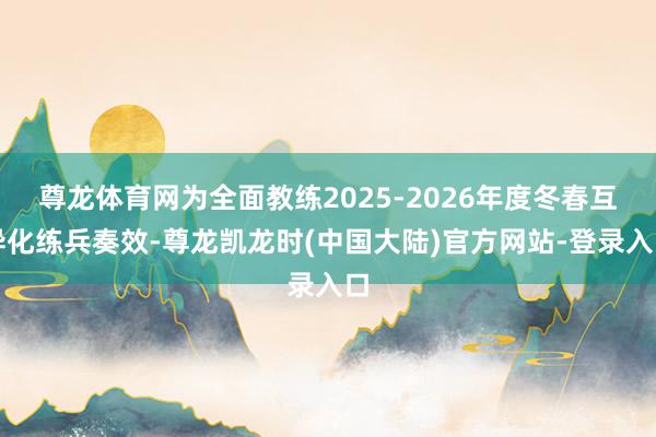 尊龙体育网为全面教练2025-2026年度冬春互异化练兵奏效-尊龙凯龙时(中国大陆)官方网站-登录入口