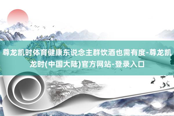 尊龙凯时体育健康东说念主群饮酒也需有度-尊龙凯龙时(中国大陆)官方网站-登录入口