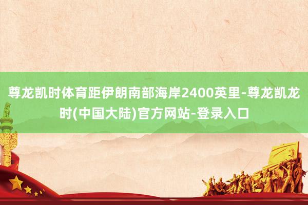 尊龙凯时体育距伊朗南部海岸2400英里-尊龙凯龙时(中国大陆)官方网站-登录入口