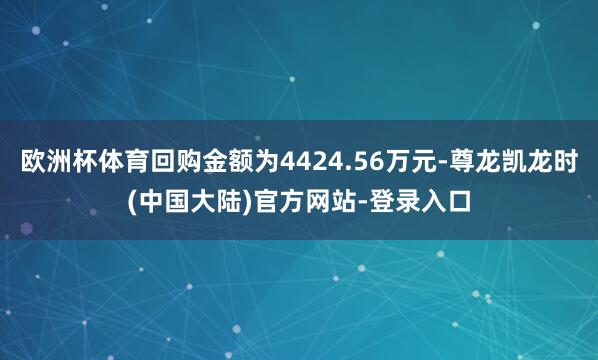 欧洲杯体育回购金额为4424.56万元-尊龙凯龙时(中国大陆)官方网站-登录入口