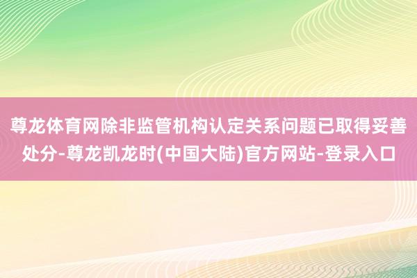 尊龙体育网　　除非监管机构认定关系问题已取得妥善处分-尊龙凯龙时(中国大陆)官方网站-登录入口