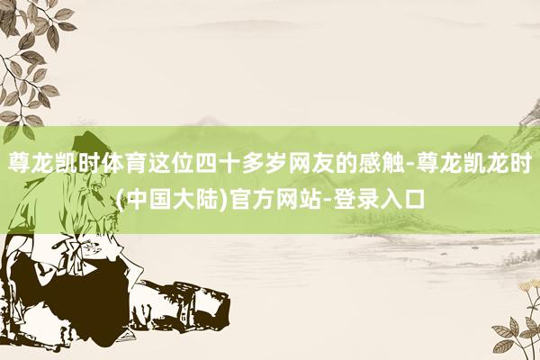 尊龙凯时体育这位四十多岁网友的感触-尊龙凯龙时(中国大陆)官方网站-登录入口