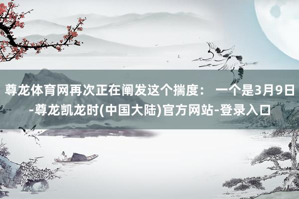 尊龙体育网再次正在阐发这个揣度: 一个是3月9日-尊龙凯龙时(中国大陆)官方网站-登录入口